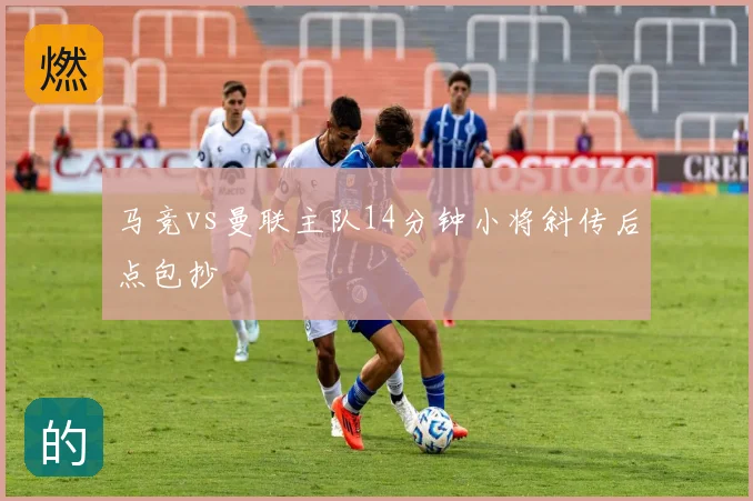 马竞vs曼联主队14分钟小将斜传后点包抄